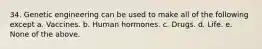 34. Genetic engineering can be used to make all of the following except a. Vaccines. b. Human hormones. c. Drugs. d. Life. e. None of the above.