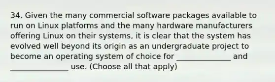 34. Given the many commercial software packages available to run on Linux platforms and the many hardware manufacturers offering Linux on their systems, it is clear that the system has evolved well beyond its origin as an undergraduate project to become an operating system of choice for ______________ and _______________ use. (Choose all that apply)