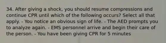 34. After giving a shock, you should resume compressions and continue CPR until which of the following occurs? Select all that apply. - You notice an obvious sign of life. - The AED prompts you to analyze again. - EMS personnel arrive and begin their care of the person. - You have been giving CPR for 5 minutes