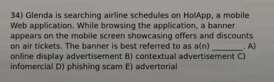 34) Glenda is searching airline schedules on HolApp, a mobile Web application. While browsing the application, a banner appears on the mobile screen showcasing offers and discounts on air tickets. The banner is best referred to as a(n) ________. A) online display advertisement B) contextual advertisement C) infomercial D) phishing scam E) advertorial