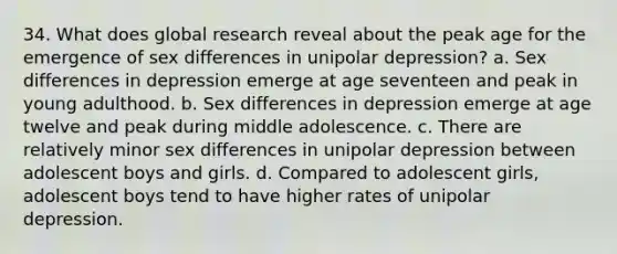 34. What does global research reveal about the peak age for the emergence of sex differences in unipolar depression? a. Sex differences in depression emerge at age seventeen and peak in young adulthood. b. Sex differences in depression emerge at age twelve and peak during middle adolescence. c. There are relatively minor sex differences in unipolar depression between adolescent boys and girls. d. Compared to adolescent girls, adolescent boys tend to have higher rates of unipolar depression.