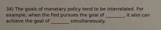 34) The goals of monetary policy tend to be interrelated. For example, when the Fed pursues the goal of ________, it also can achieve the goal of ________ simultaneously.