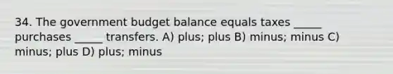 34. The government budget balance equals taxes _____ purchases _____ transfers. A) plus; plus B) minus; minus C) minus; plus D) plus; minus