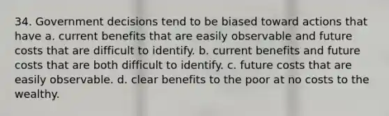 34. Government decisions tend to be biased toward actions that have a. current benefits that are easily observable and future costs that are difficult to identify. b. current benefits and future costs that are both difficult to identify. c. future costs that are easily observable. d. clear benefits to the poor at no costs to the wealthy.