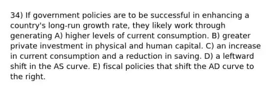 34) If government policies are to be successful in enhancing a country's long-run growth rate, they likely work through generating A) higher levels of current consumption. B) greater private investment in physical and human capital. C) an increase in current consumption and a reduction in saving. D) a leftward shift in the AS curve. E) fiscal policies that shift the AD curve to the right.