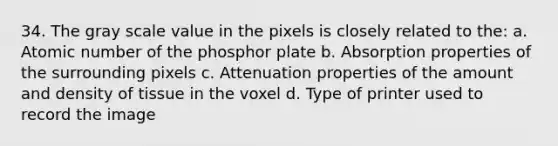 34. The gray scale value in the pixels is closely related to the: a. Atomic number of the phosphor plate b. Absorption properties of the surrounding pixels c. Attenuation properties of the amount and density of tissue in the voxel d. Type of printer used to record the image