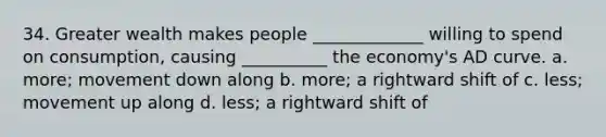 34. Greater wealth makes people _____________ willing to spend on consumption, causing __________ the economy's AD curve. a. more; movement down along b. more; a rightward shift of c. less; movement up along d. less; a rightward shift of