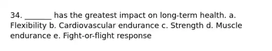 34. _______ has the greatest impact on long-term health. a. Flexibility b. Cardiovascular endurance c. Strength d. Muscle endurance e. Fight-or-flight response