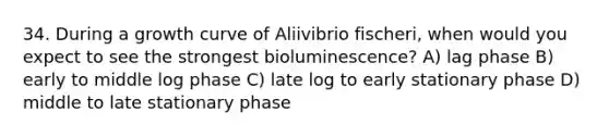 34. During a growth curve of Aliivibrio fischeri, when would you expect to see the strongest bioluminescence? A) lag phase B) early to middle log phase C) late log to early stationary phase D) middle to late stationary phase