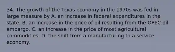 34. The growth of the Texas economy in the 1970s was fed in large measure by A. an increase in federal expenditures in the state. B. an increase in the price of oil resulting from the OPEC oil embargo. C. an increase in the price of most agricultural commodities. D. the shift from a manufacturing to a service economy.