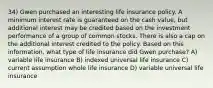 34) Gwen purchased an interesting life insurance policy. A minimum interest rate is guaranteed on the cash value, but additional interest may be credited based on the investment performance of a group of common stocks. There is also a cap on the additional interest credited to the policy. Based on this information, what type of life insurance did Gwen purchase? A) variable life insurance B) indexed universal life insurance C) current assumption whole life insurance D) variable universal life insurance