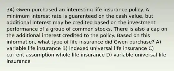 34) Gwen purchased an interesting life insurance policy. A minimum interest rate is guaranteed on the cash value, but additional interest may be credited based on the investment performance of a group of common stocks. There is also a cap on the additional interest credited to the policy. Based on this information, what type of life insurance did Gwen purchase? A) variable life insurance B) indexed universal life insurance C) current assumption whole life insurance D) variable universal life insurance