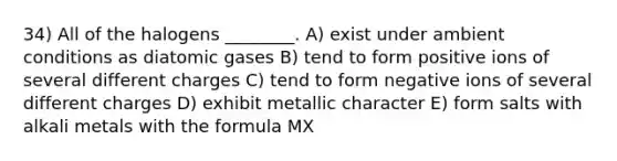 34) All of the halogens ________. A) exist under ambient conditions as diatomic gases B) tend to form positive ions of several different charges C) tend to form negative ions of several different charges D) exhibit metallic character E) form salts with alkali metals with the formula MX