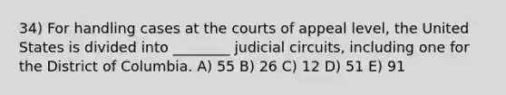 34) For handling cases at the courts of appeal level, the United States is divided into ________ judicial circuits, including one for the District of Columbia. A) 55 B) 26 C) 12 D) 51 E) 91