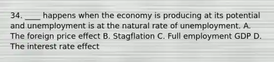 34. ____ happens when the economy is producing at its potential and unemployment is at the natural rate of unemployment. A. The foreign price effect B. Stagflation C. Full employment GDP D. The interest rate effect