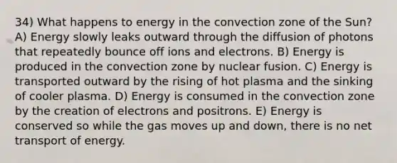 34) What happens to energy in the convection zone of the Sun? A) Energy slowly leaks outward through the diffusion of photons that repeatedly bounce off ions and electrons. B) Energy is produced in the convection zone by nuclear fusion. C) Energy is transported outward by the rising of hot plasma and the sinking of cooler plasma. D) Energy is consumed in the convection zone by the creation of electrons and positrons. E) Energy is conserved so while the gas moves up and down, there is no net transport of energy.