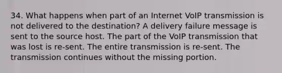 34. What happens when part of an Internet VoIP transmission is not delivered to the destination? A delivery failure message is sent to the source host. The part of the VoIP transmission that was lost is re-sent. The entire transmission is re-sent. The transmission continues without the missing portion.