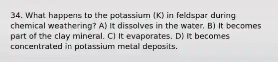 34. What happens to the potassium (K) in feldspar during chemical weathering? A) It dissolves in the water. B) It becomes part of the clay mineral. C) It evaporates. D) It becomes concentrated in potassium metal deposits.