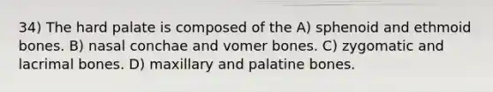 34) The hard palate is composed of the A) sphenoid and ethmoid bones. B) nasal conchae and vomer bones. C) zygomatic and lacrimal bones. D) maxillary and palatine bones.