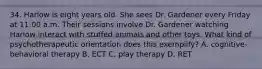 34. Harlow is eight years old. She sees Dr. Gardener every Friday at 11:00 a.m. Their sessions involve Dr. Gardener watching Harlow interact with stuffed animals and other toys. What kind of psychotherapeutic orientation does this exemplify? A. cognitive-behavioral therapy B. ECT C. play therapy D. RET