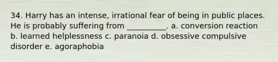 34. Harry has an intense, irrational fear of being in public places. He is probably suffering from __________. a. conversion reaction b. learned helplessness c. paranoia d. obsessive compulsive disorder e. agoraphobia