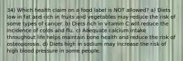 34) Which health claim on a food label is NOT allowed? a) Diets low in fat and rich in fruits and vegetables may reduce the risk of some types of cancer. b) Diets rich in vitamin C will reduce the incidence of colds and flu. c) Adequate calcium intake throughout life helps maintain bone health and reduce the risk of osteoporosis. d) Diets high in sodium may increase the risk of high blood pressure in some people.