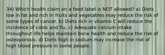 34) Which health claim on a food label is NOT allowed? a) Diets low in fat and rich in fruits and vegetables may reduce the risk of some types of cancer. b) Diets rich in vitamin C will reduce the incidence of colds and flu. c) Adequate calcium intake throughout life helps maintain bone health and reduce the risk of osteoporosis. d) Diets high in sodium may increase the risk of high blood pressure in some people.