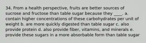 34. From a health perspective, fruits are better sources of sucrose and fructose than table sugar because they ____. a. contain higher concentrations of these carbohydrates per unit of weight b. are more quickly digested than table sugar c. also provide protein d. also provide fiber, vitamins, and minerals e. provide these sugars in a more absorbable form than table sugar