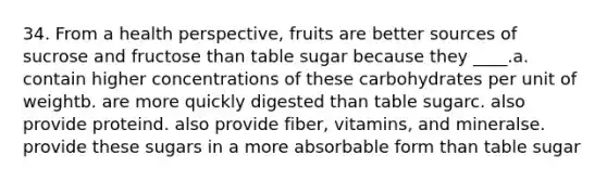 34. From a health perspective, fruits are better sources of sucrose and fructose than table sugar because they ____.a. contain higher concentrations of these carbohydrates per unit of weightb. are more quickly digested than table sugarc. also provide proteind. also provide fiber, vitamins, and mineralse. provide these sugars in a more absorbable form than table sugar