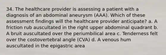 34. The healthcare provider is assessing a patient with a diagnosis of an abdominal aneurysm (AAA). Which of these assessment findings will the healthcare provider anticipate? a. A friction rub auscultated in the right upper abdominal quadrant b. A bruit auscultated over the periumbilical area c. Tenderness felt over the costovertebral angle (CVA) d. A venous hum auscultated in the epigastric area