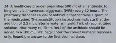 34. A healthcare provider prescribes 500 mg of an antibiotic to be given via intravenous piggyback (IVPB) every 12 hours. The pharmacy dispenses a vial of antibiotic that contains 1 gram of the medication. The reconstitution instructions indicate that the addition of 2.5 mL of sterile water will yield 3 mL of reconstituted solution. How many milliliters (mL) of the antibiotic should be added to a 100 mL IVPB bag? Enter the correct numeric response only. Round the answer to the first decimal place.