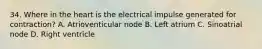 34. Where in the heart is the electrical impulse generated for contraction? A. Atrioventicular node B. Left atrium C. Sinoatrial node D. Right ventricle