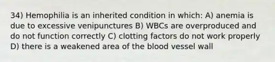 34) Hemophilia is an inherited condition in which: A) anemia is due to excessive venipunctures B) WBCs are overproduced and do not function correctly C) clotting factors do not work properly D) there is a weakened area of the blood vessel wall