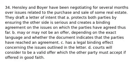 34. Hensley and Boyer have been negotiating for several months over issues related to the purchase and sale of some real estate. They draft a letter of intent that a. protects both parties by ensuring the other side is serious and creates a binding agreement on the issues on which the parties have agreed thus far. b. may or may not be an offer, depending on the exact language and whether the document indicates that the parties have reached an agreement. c. has a legal binding effect concerning the issues outlined in the letter. d. courts will consider to be a valid offer which the other party must accept if offered in good faith.