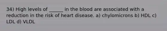 34) High levels of ______ in the blood are associated with a reduction in the risk of heart disease. a) chylomicrons b) HDL c) LDL d) VLDL