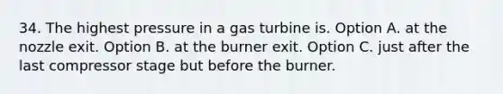 34. The highest pressure in a gas turbine is. Option A. at the nozzle exit. Option B. at the burner exit. Option C. just after the last compressor stage but before the burner.