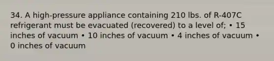 34. A high-pressure appliance containing 210 lbs. of R-407C refrigerant must be evacuated (recovered) to a level of; • 15 inches of vacuum • 10 inches of vacuum • 4 inches of vacuum • 0 inches of vacuum