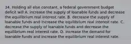 34. Holding all else constant, a federal government budget deficit will A. increase the supply of loanable funds and decrease the equilibrium real interest rate. B. decrease the supply of loanable funds and increase the equilibrium real interest rate. C. decrease the supply of loanable funds and decrease the equilibrium real interest rate. D. increase the demand for loanable funds and increase the equilibrium real interest rate.