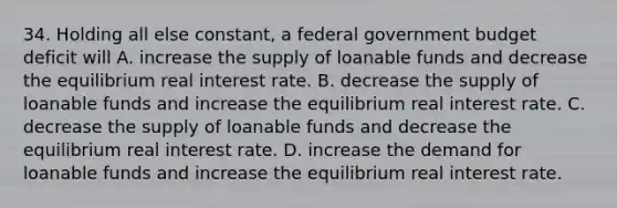 34. Holding all else constant, a federal government budget deficit will A. increase the supply of loanable funds and decrease the equilibrium real interest rate. B. decrease the supply of loanable funds and increase the equilibrium real interest rate. C. decrease the supply of loanable funds and decrease the equilibrium real interest rate. D. increase the demand for loanable funds and increase the equilibrium real interest rate.