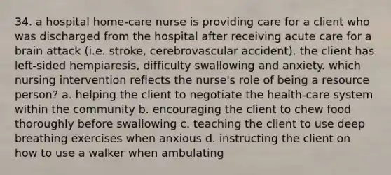 34. a hospital home-care nurse is providing care for a client who was discharged from the hospital after receiving acute care for a brain attack (i.e. stroke, cerebrovascular accident). the client has left-sided hempiaresis, difficulty swallowing and anxiety. which nursing intervention reflects the nurse's role of being a resource person? a. helping the client to negotiate the health-care system within the community b. encouraging the client to chew food thoroughly before swallowing c. teaching the client to use deep breathing exercises when anxious d. instructing the client on how to use a walker when ambulating