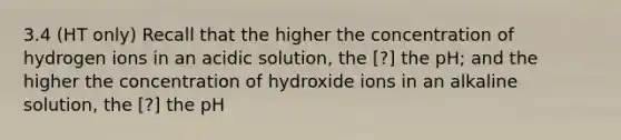 3.4 (HT only) Recall that the higher the concentration of hydrogen ions in an acidic solution, the [?] the pH; and the higher the concentration of hydroxide ions in an alkaline solution, the [?] the pH