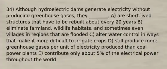 34) Although hydroelectric dams generate electricity without producing greenhouse gases, they ________. A) are short-lived structures that have to be rebuilt about every 20 years B) eliminate farmland, wildlife habitats, and sometimes even villages in regions that are flooded C) alter water control in ways that make it more difficult to irrigate crops D) still produce more greenhouse gases per unit of electricity produced than coal power plants E) contribute only about 5% of the electrical power throughout the world