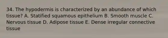 34. The hypodermis is characterized by an abundance of which tissue? A. Statified squamous epithelium B. Smooth muscle C. Nervous tissue D. Adipose tissue E. Dense irregular connective tissue