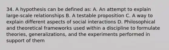 34. A hypothesis can be defined as: A. An attempt to explain large-scale relationships B. A testable proposition C. A way to explain different aspects of social interactions D. Philosophical and theoretical frameworks used within a discipline to formulate theories, generalizations, and the experiments performed in support of them