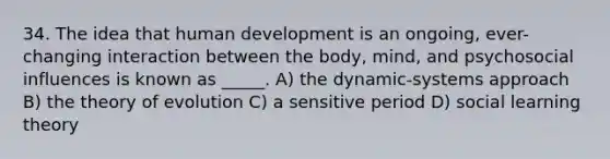 34. The idea that human development is an ongoing, ever-changing interaction between the body, mind, and psychosocial influences is known as _____. A) the dynamic-systems approach B) the theory of evolution C) a sensitive period D) social learning theory