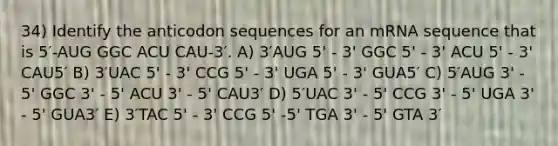 34) Identify the anticodon sequences for an mRNA sequence that is 5′-AUG GGC ACU CAU-3′. A) 3′AUG 5' - 3' GGC 5' - 3' ACU 5' - 3' CAU5′ B) 3′UAC 5' - 3' CCG 5' - 3' UGA 5' - 3' GUA5′ C) 5′AUG 3' - 5' GGC 3' - 5' ACU 3' - 5' CAU3′ D) 5′UAC 3' - 5' CCG 3' - 5' UGA 3' - 5' GUA3′ E) 3′TAC 5' - 3' CCG 5' -5' TGA 3' - 5' GTA 3′