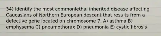 34) Identify the most commonlethal inherited disease affecting Caucasians of Northern European descent that results from a defective gene located on chromosome 7. A) asthma B) emphysema C) pneumothorax D) pneumonia E) cystic fibrosis