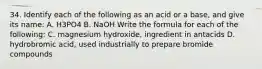 34. Identify each of the following as an acid or a base, and give its name: A. H3PO4 B. NaOH Write the formula for each of the following: C. magnesium hydroxide, ingredient in antacids D. hydrobromic acid, used industrially to prepare bromide compounds