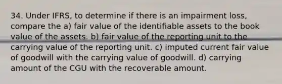 34. Under IFRS, to determine if there is an impairment loss, compare the a) fair value of the identifiable assets to the book value of the assets. b) fair value of the reporting unit to the carrying value of the reporting unit. c) imputed current fair value of goodwill with the carrying value of goodwill. d) carrying amount of the CGU with the recoverable amount.