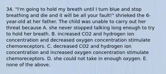 34. "I'm going to hold my breath until I turn blue and stop breathing and die and it will be all your fault!" shrieked the 6-year-old at her father. The child was unable to carry out her threat because A. she never stopped talking long enough to try to hold her breath. B. increased CO2 and hydrogen ion concentration and decreased oxygen concentration stimulate chemoreceptors. C. decreased CO2 and hydrogen ion concentration and increased oxygen concentration stimulate chemoreceptors. D. she could not take in enough oxygen. E. none of the above.